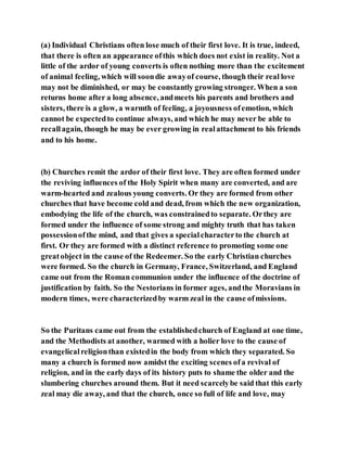 (a) Individual Christians often lose much of their first love. It is true, indeed,
that there is often an appearance ofthis which does not exist in reality. Not a
little of the ardor of young converts is often nothing more than the excitement
of animal feeling, which will soondie awayof course, though their real love
may not be diminished, or may be constantly growing stronger. When a son
returns home after a long absence, andmeets his parents and brothers and
sisters, there is a glow, a warmth of feeling, a joyousness ofemotion, which
cannot be expectedto continue always, and which he may never be able to
recallagain, though he may be ever growing in realattachment to his friends
and to his home.
(b) Churches remit the ardor of their first love. They are often formed under
the reviving influences of the Holy Spirit when many are converted, and are
warm-hearted and zealous young converts. Or they are formed from other
churches that have become cold and dead, from which the new organization,
embodying the life of the church, was constrainedto separate. Orthey are
formed under the influence of some strong and mighty truth that has taken
possessionofthe mind, and that gives a specialcharacterto the church at
first. Or they are formed with a distinct reference to promoting some one
greatobject in the cause of the Redeemer. So the early Christian churches
were formed. So the church in Germany, France, Switzerland, and England
came out from the Roman communion under the influence of the doctrine of
justification by faith. So the Nestorians in former ages, andthe Moravians in
modern times, were characterizedby warm zeal in the cause ofmissions.
So the Puritans came out from the establishedchurch of England at one time,
and the Methodists at another, warmed with a holier love to the cause of
evangelicalreligionthan existedin the body from which they separated. So
many a church is formed now amidst the exciting scenes ofa revival of
religion, and in the early days of its history puts to shame the older and the
slumbering churches around them. But it need scarcelybe said that this early
zeal may die away, and that the church, once so full of life and love, may
 