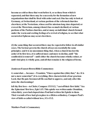 become as cold as those that went before it, or as those from which it
separated, and that there may be a necessityfor the formation of new
organizations that shall be fired with ardor and zeal. One has only to look at
Germany, at Switzerland, at various portions of the reformed churches
elsewhere;at the Nestorians, whose zealfor missions long since departed; or
even at the Moravians, among whom it has so much declined; at various
portions of the Puritan churches, and at many an individual church formed
under the warm and exciting feelings of a revival of religion, to see that what
occurredat Ephesus may occur elsewhere.
(2) the same thing that occurredthere may be expectedto follow in all similar
cases. The Saviour governs the church always on essentiallythe same
principles; and it is no uncommon thing that, when a church has lost the
ardor of its first love, it is suffered more and more to decline, until "the
candlestick is removed" - until either the church becomes wholly extinct, or
until vital piety is wholly gone, and all that remains is the religion of forms.
Jamieson-Fausset-BrownBible Commentary
4. somewhat… because—Translate, "Ihave againstthee (this) that," &c. It is
not a mere somewhat";it is everything. How characteristic ofour gracious
Lord, that He puts foremostall He can find to approve, and only after this
notes the shortcomings!
left thy first love—to Christ. Compare 1Ti5:12, "castofftheir first faith." See
the Ephesians'first love, Eph 1:15. This epistle was written under Domitian,
when thirty years had elapsedsince Paul had written his Epistle to them.
Their warmth of love had given place to a lifeless orthodoxy. Compare Paul's
view of faith so called without love, 1Co 13:2.
Matthew Poole's Commentary
 