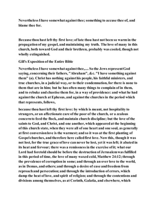 Nevertheless Ihave somewhatagainstthee; something to accuse thee of, and
blame thee for.
Becausethou hast left thy first love; of late thou hast not been so warm in the
propagationof my gospel, and maintaining my truth. The love of many in this
church, both toward God and their brethren, probably was cooled, though not
wholly extinguished.
Gill's Exposition of the Entire Bible
Nevertheless Ihave somewhatagainstthee,.... So the Jews representGod
saying, concerning their fathers, "Abraham", &c. "I have something against
them" (a). Christ has nothing againsthis people, his faithful ministers, and
true churches, in a judicial way, or to their condemnation, for there is none to
them that are in him; but he has often many things to complain of in them,
and to rebuke and chastise them for, in a way of providence: and what he had
againstthe church at Ephesus, and againstthe churches in the period which
that represents, follows,
because thou hast left thy first love: by which is meant, not hospitality to
strangers, oran affectionate care ofthe poor of the church, or a zealous
concernto feed the flock, and maintain church discipline; but the love of the
saints to God, and Christ, and one another, which appearedat the beginning
of this church state, when they were all of one heart and one soul, as generally
at first conversionlove is the warmest; and so it was at the first planting of
Gospelchurches, and therefore here calledfirst love. Now this, though it was
not lost, for the true grace oflove can never be lost, yet it was left; it abated in
its heat and fervour; there was a remissness in the exercise ofit; what our
Lord had foretold should be before the destruction of Jerusalemwas fulfilled
in this period of time, the love of many waxed cold, Matthew 24:12;through
the prevalence of corruption in some;and through an over love to the world,
as in Demas, and others;and through a desire of ease andfreedom from
reproachand persecution;and through the introduction of errors, which
damp the heat of love, and spirit of religion; and through the contentions and
divisions among themselves, as at Corinth, Galatia, and elsewhere, which
 