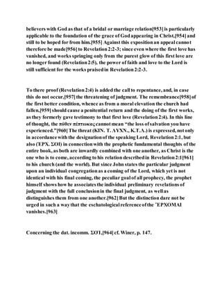 believers with God as that of a bridal or marriage relation[953]is particularly
applicable to the foundation of the grace of Godappearing in Christ,[954]and
still to be hoped for from him.[955] Against this expositionan appealcannot
therefore be made[956]to Revelation2:2-3; since even where the first love has
vanished, and works springing only from the purest glow of this first love are
no longer found (Revelation2:5), the power of faith and love to the Lord is
still sufficient for the works praisedin Revelation2:2-3.
To there proof (Revelation2:4) is added the callto repentance, and, in case
this do not occur,[957]the threatening of judgment. The remembrance[958]of
the first better condition, whence as from a moral elevation the church had
fallen,[959]should cause a penitential return and the doing of the first works,
as they formerly gave testimony to that first love (Revelation2:4). In this line
of thought, the πόθεν πέπτωκας cannotmean “the loss ofsalvation you have
experienced.”[960]The threat (ΚΙΝ. Τ. ΛΥΧΝ., Κ.Τ.Λ.) is expressed, notonly
in accordancewith the designationof the speaking Lord, Revelation2:1, but
also (ἘΡΧ. ΣΟΙ) in connectionwith the prophetic fundamental thoughts of the
entire book, as both are inwardly combined with one another, as Christ is the
one who is to come, according to his relation describedin Revelation2:1[961]
to his church (and the world). But since John states the particular judgment
upon an individual congregationas a coming of the Lord, which yet is not
identical with his final coming, the peculiar goalof all prophecy, the prophet
himself shows how he associatesthe individual preliminary revelations of
judgment with the full conclusionin the final judgment, as wellas
distinguishes them from one another.[962]But the distinction dare not be
urged in such a waythat the eschatologicalreferenceofthe ἜΡΧΟΜΑΙ
vanishes.[963]
Concerning the dat. incomm. ΣΟΊ,[964]cf. Winer, p. 147.
 