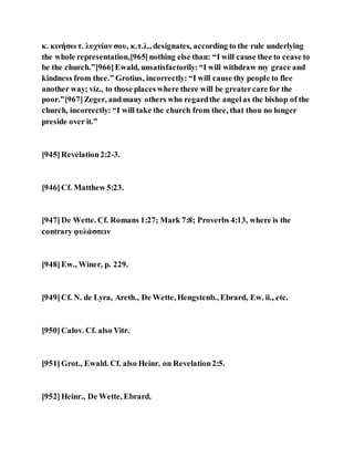 κ. κινήσω τ. λυχνίαν σου, κ.τ.λ., designates, according to the rule underlying
the whole representation,[965]nothing else than: “I will cause thee to cease to
be the church.”[966]Ewald, unsatisfactorily:“I will withdraw my grace and
kindness from thee.” Grotius, incorrectly: “I will cause thy people to flee
another way; viz., to those places where there will be greatercare for the
poor.”[967]Zeger, andmany others who regardthe angelas the bishop of the
church, incorrectly: “I will take the church from thee, that thou no longer
preside over it.”
[945]Revelation2:2-3.
[946]Cf. Matthew 5:23.
[947]De Wette. Cf. Romans 1:27; Mark 7:8; Proverbs 4:13, where is the
contrary φυλάσσειν
[948]Ew., Winer, p. 229.
[949]Cf. N. de Lyra, Areth., De Wette, Hengstenb., Ebrard, Ew. ii., etc.
[950]Calov. Cf. also Vitr.
[951]Grot., Ewald. Cf. also Heinr. on Revelation2:5.
[952]Heinr., De Wette, Ebrard.
 