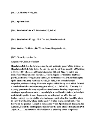 [962]Cf. also De Wette, etc.
[963]Against Klief.
[964]Revelation2:16. Cf. Revelation3:3, ἐπὶ σὲ.
[965]Revelation1:12 sqq., 20. Cf. to κιν., Revelation6:14.
[966]Aretius. Cf. Heinr., De Wette, Stern, Hengstenb., etc.
[967]Cf. on Revelation2:4.
Expositor's Greek Testament
Revelation2:4. Brotherly love, an early and authentic proof of the faith; as in
Revelation2:19, 2 John 1:5-6, 3 John 1:6, and the striking parallel of Matthew
24:12 (see 10) where, as at Corinth (see also Did. xvi. 3) party-spirit and
immorality threatened its existence. Jealous regardfor moral or doctrinal
purity, and unwavering loyalty in trial, so far from necessarilysustaining the
spirit of charity, may exist side by side, as here, with censoriousness,
suspicion, and quarrelling. Hence the neglectof brotherly love, which formed
a cardinal fault in contemporary gnosticism(i.e., 1 John 2:9; 1 Timothy 1:5
f.), may penetrate the very opposition to such error. During any prolonged
strain put upon human nature, especiallyin a small societydriven jealouslyto
maintain its purity, temper is prone to make inroads on affectionand
forbearance;it was inevitable also that opportunities for this should be given
in early Christianity, where party-leaders tended to exaggerateeither the
liberal or the puritan element in the gospel. When Apollonius of Tyana visited
Ephesus, one of the first topics he raisedwas the duty of unselfish charity (Vit.
Apoll. iv. 3). The historical reference here is probably to the temporary
 