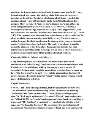 decline of the Ephesian çhurch after Paul’s departure (see Acts 20:29 f., etc.)
Its revival took place under the ministry of the Johannine circle, who—
carrying on the spirit of Paulinism with independent vigour—made it the
most prominent centre of Christianity in the East. With Revelation2:2-4,
compare Pliny, H. N. ii. 18: “deus est mortali iuuare mortalem, et haec ad
aeter-nam gloriam uia”; also Pirke Aboth, ii. 15, where R. Jehoshua, a
contemporary Jewishsage,says:“an evil eye [i.e., envy, niggardliness], and
the evil nature, and hatred of mankind put a man out of the world” (cf. 1 John
3:15). This emphasis upon brotherly love as the dominant characteristic ofthe
church and the supreme test of genuine faith, is early Christian, however,
rather than specificallyJohannine (see the accountol the young aristocratic
martyr Vettius Epagathus, Ep. Lugd.). The purity which is not peaceable
cannot be adequate to the demands of Jesus, andnowhere did this need
reinforcement more than in the townships of Asia Minor, where factiousness
and division constantlyspoiled their guilds and mutual relations.
Cambridge Bible for Schools andColleges
4. thy first love] It is to be remembered that these words have not in
ecclesiastical(or indeed in any) Greek the same sentimental associationsas in
English; nevertheless it is not unlikely that conjugallove is meant: cf.
Jeremiah2:2. Some understand the word of love to the brethren, because we
have “the first works” in the next verse: but the argument is a bad one. Of
course those goodwords (whether of “charity” in the narrowersense or not)
proceededfrom love to Christ.
Pulpit Commentary
Verse 4. - But I have (this) againstthee, that thou didst leave thy first love.
The Authorized Version unwarrantably softens the censure by inserting
"somewhat;" the Greek means rather, "I have (this grave thing) against
thee." In "hath aught againstthee" (Matthew 5:23) and "have aught against
any" (Mark 11:25), the "aught" (τι) is expressedin the Greek;here nothing is
expressed. "Thyfirst love" is expressedvery emphatically with the article
repeated;"thy love, thy first one." The meaning of it is much disputed. It
cannot mean "thy former gentleness towards evil men and false apostles." It
 
