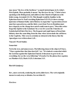 may mean "thy love of the brethren," so much insistedupon in St. John's
First Epistle. More probably it means "thy first love for me." Christ is here
speaking as the Bridegroom, and addressesthe Church of Ephesus as his
bride (comp. Jeremiah 2:2-13). This thought would be familiar to the
Ephesians from St. Paul's teaching (Ephesians 5:23-33). It shows strange
ignorance of human frailty and of history to argue that "a generationat least
must have passedaway, and the thirty years from Nero to Domitian must
have elapsed, ere the change here noted could come to pass." Doesthis writer
forgetthe Epistle to the Galatians? In a very few years the Churches of
Galatia had left their first love. The frequent and rapid lapses ofIsraelinto
idolatry show the same thing from the time when Aaron made the calf down
to the Captivity. This verse is certainly no obstacle to the theory that the
Apocalypse was written about A.D. .
Vincent's Word Studies
Somewhat
Not in the text, and unnecessary. The following clause is the objectof I have.
"I have againstthee that thou hast left," etc. "It is indeed a somewhatwhich
the Lord has againstthe EphesianChurch; it threatens to grow to be an
everything; for see the verse following" (Trench). For the phrase have against,
see Matthew 5:23; Mark 11:25; Colossians 3:13.
Hast left (ἀφῆκας)
Rev., more correctly, rendering the aorist, didst leave. The verb originally
means to send, away or dismiss. See on John 4:3.
First love
 