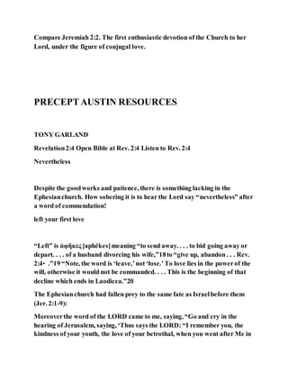 Compare Jeremiah 2:2. The first enthusiastic devotion of the Church to her
Lord, under the figure of conjugal love.
PRECEPTAUSTIN RESOURCES
TONY GARLAND
Revelation2:4 Open Bible at Rev. 2:4 Listen to Rev. 2:4
Nevertheless
Despite the goodworks and patience, there is something lacking in the
Ephesianchurch. How sobering it is to hear the Lord say “nevertheless” after
a word of commendation!
left your first love
“Left” is ἀφῆκες [aphēkes]meaning “to send away. . . . to bid going away or
depart. . . . of a husband divorcing his wife,”18to “give up, abandon . . . Rev.
2:4‣ .”19 “Note, the word is ‘leave,’not ‘lose.’To love lies in the powerof the
will, otherwise it would not be commanded. . . . This is the beginning of that
decline which ends in Laodicea.”20
The Ephesianchurch had fallen prey to the same fate as Israelbefore them
(Jer. 2:1-9):
Moreoverthe word of the LORD came to me, saying, “Go and cry in the
hearing of Jerusalem, saying, ‘Thus says the LORD: “I remember you, the
kindness of your youth, the love of your betrothal, when you went after Me in
 