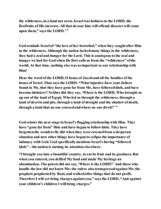 the wilderness, in a land not sown. Israelwas holiness to the LORD, the
firstfruits of His increase. All that devour him will offend; disasterwill come
upon them,” says the LORD.’”
God reminds Israelof “the love of her betrothal,” when they soughtafter Him
in the wilderness. Although the nation lackedmany things in the wilderness,
they had a zealand hunger for the Lord. This is analogous to the zeal and
hunger we had for God when He first calls us from the “wilderness” ofthe
world. At that time, nothing else was as important as our relationship with
Him!
Hear the word of the LORD, O house of Jacoband all the families of the
house of Israel. Thus says the LORD: “What injustice have your fathers
found in Me, that they have gone far from Me, have followedidols, and have
become idolaters? Neitherdid they say, ‘Where is the LORD, Who brought us
up out of the land of Egypt, Who led us through the wilderness, through a
land of deserts and pits, through a land of drought and the shadow of death,
through a land that no one crossedandwhere no one dwelt?’ ”
God relates the next stage in Israel’s flagging relationship with Him. They
have “gone far from” Him and have begun to follow idols. They have
forgottenthe wonders He did when they were rescuedfrom a desperate
situation and now other things have begun to eclipse the importance of
intimacy with God. God specificallymentions Israel’s having “followed
idols”—the nation is turning its attention elsewhere.
“I brought you into a bountiful country, to eat its fruit and its goodness.But
when you entered, you defiled My land and made My heritage an
abomination. The priests did not say, ‘Where is the LORD?’ And those who
handle the law did not know Me; the rulers also transgressedagainstMe;the
prophets prophesied by Baal, and walkedafter things that do not profit.
Therefore I will yet bring charges againstyou,” says the LORD, “And against
your children’s children I will bring charges.”
 