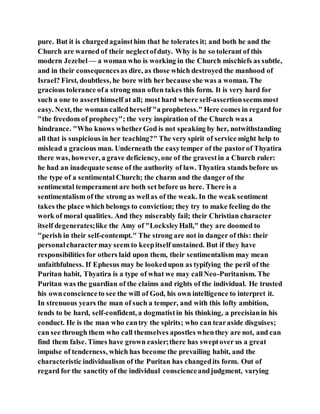 pure. But it is chargedagainsthim that he tolerates it; and both he and the
Church are warned of their neglectofduty. Why is he so tolerant of this
modern Jezebel — a woman who is working in the Church mischiefs as subtle,
and in their consequencesas dire, as those which destroyed the manhood of
Israel? First, doubtless, he bore with her because she was a woman. The
gracious tolerance ofa strong man often takes this form. It is very hard for
such a one to asserthimself at all; most hard where self-assertionseemsmost
easy. Next, the woman calledherself "a prophetess." Here comes in regard for
"the freedom of prophecy"; the very inspiration of the Church was a
hindrance. "Who knows whetherGod is not speaking by her, notwithstanding
all that is suspicious in her teaching?" The very spirit of service might help to
mislead a gracious man. Underneath the easytemper of the pastorof Thyatira
there was, however, a grave deficiency, one of the gravestin a Church ruler:
he had an inadequate sense of the authority of law. Thyatira stands before us
the type of a sentimental Church; the charm and the danger of the
sentimental temperament are both set before us here. There is a
sentimentalism of the strong as wellas of the weak. In the weak sentiment
takes the place which belongs to conviction; they try to make feeling do the
work of moral qualities. And they miserably fail; their Christian character
itself degenerates;like the Amy of "LocksleyHall," they are doomed to
"perish in their self-contempt." The strong are not in danger of this: their
personalcharactermay seem to keepitself unstained. But if they have
responsibilities for others laid upon them, their sentimentalism may mean
unfaithfulness. If Ephesus may be lookedupon as typifying the peril of the
Puritan habit, Thyatira is a type of what we may callNeo-Puritanism. The
Puritan was the guardian of the claims and rights of the individual. He trusted
his ownconscienceto see the will of God, his own intelligence to interpret it.
In strenuous years the man of such a temper, and with this lofty ambition,
tends to be hard, self-confident, a dogmatistin his thinking, a precisianin his
conduct. He is the man who cantry the spirits; who can tearaside disguises;
can see through them who call themselves apostles whenthey are not, and can
find them false. Times have grown easier;there has sweptover us a great
impulse of tenderness, which has become the prevailing habit, and the
characteristic individualism of the Puritan has changedits form. Out of
regard for the sanctity of the individual conscienceandjudgment, varying
 