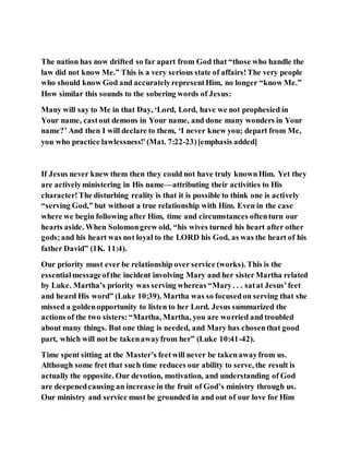 The nation has now drifted so far apart from God that “those who handle the
law did not know Me.” This is a very serious state of affairs!The very people
who should know God and accuratelyrepresentHim, no longer “know Me.”
How similar this sounds to the sobering words of Jesus:
Many will say to Me in that Day, ‘Lord, Lord, have we not prophesied in
Your name, castout demons in Your name, and done many wonders in Your
name?’ And then I will declare to them, ‘I never knew you; depart from Me,
you who practice lawlessness!’(Mat. 7:22-23)[emphasis added]
If Jesus never knew them then they could not have truly knownHim. Yet they
are activelyministering in His name—attributing their activities to His
character!The disturbing reality is that it is possible to think one is actively
“serving God,” but without a true relationship with Him. Even in the case
where we begin following after Him, time and circumstances oftenturn our
hearts aside. When Solomongrew old, “his wives turned his heart after other
gods;and his heart was not loyal to the LORD his God, as was the heart of his
father David” (1K. 11:4).
Our priority must ever be relationship over service (works). This is the
essentialmessageofthe incident involving Mary and her sisterMartha related
by Luke. Martha’s priority was serving whereas “Mary. . . satat Jesus’feet
and heard His word” (Luke 10:39). Martha was so focusedon serving that she
missed a goldenopportunity to listen to her Lord. Jesus summarized the
actions of the two sisters:“Martha, Martha, you are worried and troubled
about many things. But one thing is needed, and Mary has chosenthat good
part, which will not be takenawayfrom her” (Luke 10:41-42).
Time spent sitting at the Master’s feetwill never be takenawayfrom us.
Although some fret that such time reduces our ability to serve, the result is
actually the opposite. Our devotion, motivation, and understanding of God
are deepenedcausing an increase in the fruit of God’s ministry through us.
Our ministry and service must be grounded in and out of our love for Him
 