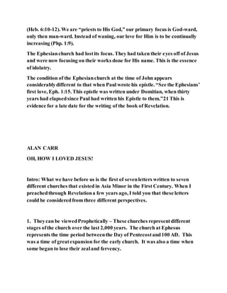 (Heb. 6:10-12). We are “priests to His God,” our primary focus is God-ward,
only then man-ward. Instead of waning, our love for Him is to be continually
increasing (Php. 1:9).
The Ephesianchurch had lostits focus. They had taken their eyes off of Jesus
and were now focusing on their works done for His name. This is the essence
of idolatry.
The condition of the Ephesianchurch at the time of John appears
considerablydifferent to that when Paul wrote his epistle. “See the Ephesians’
first love, Eph. 1:15. This epistle was written under Domitian, when thirty
years had elapsedsince Paul had written his Epistle to them.”21 This is
evidence for a late date for the writing of the book of Revelation.
ALAN CARR
OH, HOW I LOVED JESUS!
Intro: What we have before us is the first of sevenletters written to seven
different churches that existed in Asia Minor in the First Century. When I
preachedthrough Revelationa few years ago, I told you that these letters
could be consideredfrom three different perspectives.
1. Theycan be viewedProphetically – These churches representdifferent
stages ofthe church over the last 2,000 years. The church at Ephesus
represents the time period betweenthe Day of Pentecostand100 AD. This
was a time of greatexpansion for the early church. It was also a time when
some began to lose their zealand fervency.
 