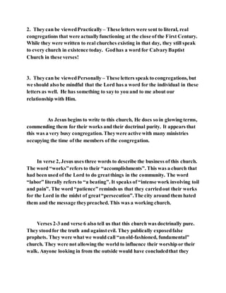 2. Theycan be viewedPractically – These letters were sent to literal, real
congregations that were actuallyfunctioning at the close of the First Century.
While they were written to real churches existing in that day, they still speak
to every church in existence today. Godhas a word for CalvaryBaptist
Church in these verses!
3. Theycan be viewedPersonally – These letters speak to congregations, but
we should also be mindful that the Lord has a word for the individual in these
letters as well. He has something to sayto you and to me about our
relationship with Him.
As Jesus begins to write to this church, He does so in glowing terms,
commending them for their works and their doctrinal purity. It appears that
this was a very busy congregation. Theywere active with many ministries
occupying the time of the members of the congregation.
In verse 2, Jesus uses three words to describe the business of this church.
The word “works”refers to their “accomplishments”. This was a church that
had been used of the Lord to do greatthings in the community. The word
“labor” literally refers to “a beating”. It speaks of “intense work involving toil
and pain”. The word “patience” reminds us that they carriedout their works
for the Lord in the midst of great“persecution”.The city around them hated
them and the message theypreached. This was a working church.
Verses 2-3 and verse 6 also tell us that this church was doctrinally pure.
They stoodfor the truth and againstevil. They publically exposedfalse
prophets. They were what we would call “anold-fashioned, fundamental”
church. They were not allowing the world to influence their worship or their
walk. Anyone looking in from the outside would have concludedthat they
 