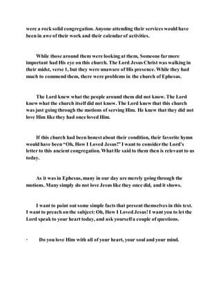 were a rock solid congregation. Anyone attending their services would have
been in awe of their work and their calendarof activities.
While those around them were looking at them, Someone farmore
important had His eye on this church. The Lord Jesus Christ was walking in
their midst, verse 1, but they were unaware of His presence. While they had
much to commend them, there were problems in the church of Ephesus.
The Lord knew what the people around them did not know. The Lord
knew what the church itself did not know. The Lord knew that this church
was just going through the motions of serving Him. He knew that they did not
love Him like they had once loved Him.
If this church had been honestabout their condition, their favorite hymn
would have been “Oh, How I Loved Jesus!” I want to considerthe Lord’s
letter to this ancient congregation. WhatHe said to them then is relevant to us
today.
As it was in Ephesus, many in our day are merely going through the
motions. Many simply do not love Jesus like they once did, and it shows.
I want to point out some simple facts that present themselves in this text.
I want to preach on the subject: Oh, How I Loved Jesus!I want you to let the
Lord speak to your heart today, and ask yourselfa couple of questions.
· Do you love Him with all of your heart, your soul and your mind.
 