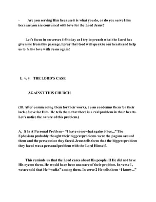 · Are you serving Him because it is what you do, or do you serve Him
because you are consumed with love for the Lord Jesus?
Let’s focus in on verses 4-5 today as I try to preach what the Lord has
given me from this passage.I pray that God will speak to our hearts and help
us to fall in love with Jesus again!
I. v. 4 THE LORD’S CASE
AGAINST THIS CHURCH
(Ill. After commending them for their works, Jesus condemns them for their
lack of love for Him. He tells them that there is a realproblem in their hearts.
Let’s notice the nature of this problem.)
A. It Is A PersonalProblem– “I have somewhatagainstthee...”The
Ephesians probably thought their biggestproblems were the pagans around
them and the persecutionthey faced. Jesus tells them that the biggestproblem
they facedwas a personalproblem with the Lord Himself.
This reminds us that the Lord cares about His people. If He did not have
His eye on them, He would have been unaware of their problem. In verse 1,
we are told that He “walks”among them. In verse 2 He tells them “I know...”
 