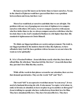 He knows us too!He knows us far better than we know ourselves. No one
in the church of Ephesus would have guessedthat there was a problem
betweenthem and Jesus, but there was!
Mostof us would look at ourselves and think that we are all right. The
problem with our way of gauging our own state of rightness is to compare
ourselves with others. Of course, we never compare ourselves with anyone
who lives holier than we do; we always compare ourselves with those who live
less holy than we do. God’s standard of holiness is a bit higher than that. His
standard of righteousnessis Christ Himself.
We think our biggestproblems are societyand government. The truth is,
our biggestproblem in the modern church is that, like Ephesus, we have
offended a holy God! He has a problem with us because we are not where He
wants us to be spiritually!
B. It Is A PassionProblem– Jesus tells them exactly what they have done to
offend Him. He tells them “thou hast left thy first love”. Jesus tells them that
they just don’t love Him like they used to.
While all the words in that phrase screamfor our attention, there are two
that demand specialnotice. They are the words “left” and “first”.
The word “left” is an expressive word that means “to sent away”. It was
used of a husband divorcing his wife. It also means “to expire; to let alone; to
omit; to forsake;to abandon; to leave on place to go to another; to disregard.”
Jesus is talking to a people who have walkedawayfrom their love for Him.
They have abandoned His love. They have forsakenHis love. They have
 