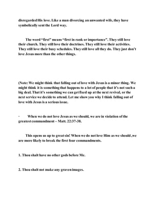 disregardedHis love. Like a man divorcing an unwanted wife, they have
symbolically sent the Lord way.
The word “first” means “first in rank or importance”. They still love
their church. They still love their doctrines. They still love their activities.
They still love their busy schedules. Theystill love all they do. They just don’t
love Jesus more than the other things.
(Note:We might think that falling out of love with Jesus is a minor thing. We
might think it is something that happens to a lot of people that it’s not such a
big deal. That it’s something we can getfixed up at the next revival, or the
next service we decide to attend. Let me show you why I think falling out of
love with Jesus is a serious issue.
· When we do not love Jesus as we should, we are in violation of the
greatestcommandment – Matt. 22:37-38.
This opens us up to greatsin! When we do not love Him as we should ,we
are more likely to break the first four commandments.
1. Thou shalt have no other gods before Me.
2. Thou shalt not make any gravenimages.
 