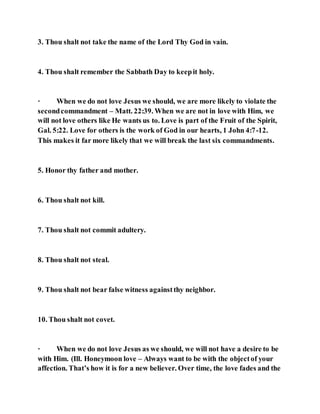 3. Thou shalt not take the name of the Lord Thy God in vain.
4. Thou shalt remember the Sabbath Day to keepit holy.
· When we do not love Jesus we should, we are more likely to violate the
secondcommandment – Matt. 22:39. When we are not in love with Him, we
will not love others like He wants us to. Love is part of the Fruit of the Spirit,
Gal. 5:22. Love for others is the work of God in our hearts, 1 John 4:7-12.
This makes it far more likely that we will break the last six commandments.
5. Honor thy father and mother.
6. Thou shalt not kill.
7. Thou shalt not commit adultery.
8. Thou shalt not steal.
9. Thou shalt not bear false witness againstthy neighbor.
10. Thou shalt not covet.
· When we do not love Jesus as we should, we will not have a desire to be
with Him. (Ill. Honeymoon love – Always want to be with the objectof your
affection. That’s how it is for a new believer. Over time, the love fades and the
 