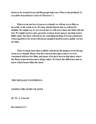desire to be around Jesus and His people fades too. What is the problem? It
can all be traced back t a loss of “first love”.)
· When we do not love Jesus as we should, we will not serve Him as
fervently as He wants us to. We may attend church, but we will not be
faithful. We might say we are saved, but we will never share the faith with the
lost. We might teach a class, preacha sermon, lead a prayer meeting, lead a
Bible study, but there will always be something lacking. Fervent, emotional,
extravagantlove for Jesus will always manifest itself in active, public service
for Him.
· There is much more that could be saidabout the dangers of not loving
Jesus as we should. Many of us have been in that place where we were
consumed with love for Him, and many of us have been in that place where
the flame of passionbecame a dying ember. We know the difference and we
know which honors Him the most!
THE MESSAGE TO EPHESUS:
LOSING THE LIGHT OF LOVE
Dr. W. A. Criswell
Revelation2:1-7
 
