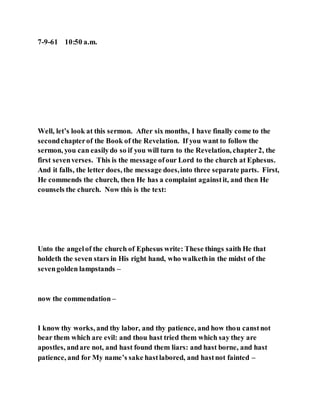 7-9-61 10:50 a.m.
Well, let’s look at this sermon. After six months, I have finally come to the
secondchapterof the Book of the Revelation. If you want to follow the
sermon, you can easilydo so if you will turn to the Revelation, chapter2, the
first sevenverses. This is the message ofour Lord to the church at Ephesus.
And it falls, the letter does, the message does,into three separate parts. First,
He commends the church, then He has a complaint againstit, and then He
counsels the church. Now this is the text:
Unto the angelof the church of Ephesus write: These things saith He that
holdeth the seven stars in His right hand, who walkethin the midst of the
sevengolden lampstands –
now the commendation –
I know thy works, and thy labor, and thy patience, and how thou canstnot
bear them which are evil: and thou hast tried them which say they are
apostles, andare not, and hast found them liars: and hast borne, and hast
patience, and for My name’s sake hastlabored, and hastnot fainted –
 