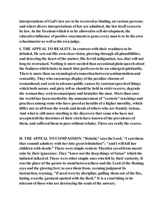 interpretations of God's law are to be receivedas binding on various persons;
and where divers interpretations of law are admitted, the law itself ceasesto
be law. In the freedom which is to be allowedto self-development, the
educative influence of positive enactments is gone;every man is to be his own
schoolmasteras well as his own judge.
I. THE APPEAL TO REALITY. In contrast with their readiness to be
deluded, He sets out His own clearvision, piercing through all plausibilities,
and detecting the heart of the matter; His fervid indignation, too, that will not
long be restrained. Nothing is more needed than occasionalplain speechabout
the foulness which lurks in much that professesto be an enlargedspirituality.
There is more than an etymologicalconnectionbetweensentimentalismand
sensuality. They who encourage display of the peculiar charms of
womanhood, and seek to advance public causes by constantspeechof things
which both nature and piety tell us should be held in strict reserve, degrade
the womanthey seek to emancipate and brutalise the man. More than once
the world has been startledby the announcement of "esoteric"teachings and
practices among some who have posedas heralds of a higher morality, which
differ not at all from the words and deeds of others who are frankly vicious.
And what is still more startling is the discoverythat some who have not
acceptedall the doctrines of their circle have known of the prevalence of
them, and suffered them to pass without rebuke. These are really the coarse.
II. THE APPEAL TO COMPASSION."Behold,"says the Lord, "I castthem
that commit adultery with her into greattribulation"; "and I will kill her
children with death." There were simple souls in Thyatira savedfrom moral
ruin by their ignorance. They "knew not the deep things of Satan" which the
initiated talked of. There were other simple ones who fell by their curiosity. It
was the place of the pastor to stand betweenthese and the Lord of the flaming
eyes and the glowing feet; to save them from, seeming judgment by
instruction, warning, "if need were by discipline, pulling them out of the fire,
hating eventhe garment spotted with the flesh." It is a cruel thing to be
tolerant of those who are destroying the souls of the unwary.
 