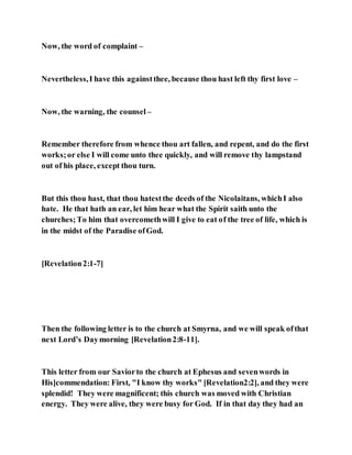 Now, the word of complaint –
Nevertheless,I have this againstthee, because thou hast left thy first love –
Now, the warning, the counsel –
Remember therefore from whence thou art fallen, and repent, and do the first
works;or else I will come unto thee quickly, and will remove thy lampstand
out of his place, except thou turn.
But this thou hast, that thou hatestthe deeds of the Nicolaitans, whichI also
hate. He that hath an ear, let him hear what the Spirit saith unto the
churches;To him that overcomethwill I give to eat of the tree of life, which is
in the midst of the Paradise ofGod.
[Revelation2:1-7]
Then the following letter is to the church at Smyrna, and we will speak ofthat
next Lord’s Daymorning [Revelation2:8-11].
This letter from our Saviorto the church at Ephesus and sevenwords in
His]commendation: First, "I know thy works" [Revelation2:2], and they were
splendid! They were magnificent; this church was moved with Christian
energy. They were alive, they were busy for God. If in that day they had an
 