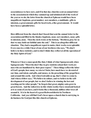 associationas we have now, and if in that day churches sent an annual letter
to the associationin which they summed up and tabulated all of the work of
the yearas we do, the letter from the church at Ephesus would have been
magnificent: baptisms, greatnumber; new members, a multitude; gifts to
missions, a greatamount; gifts for localwork, a like greatamount. It would
have been a splendid letter.
How different from the church that I heard that sent the annual letter to the
associationand filled in the blanks:baptisms, none; new members, none; gifts
to missions, none. Then the clerk wrote at the bottom, "Brethren, pray for us
that we may hold out faithful unto the end." This is an altogetherdifferent
situation. They had a magnificent report to make; their works were splendid.
Every once in a while I hear of one of our brethren who says, "We don’t
believe in these statistics, and we don’t think they reflect at all the operationof
the Holy Spirit of God."
Whenever I hear a man speak like that, I think of what Spurgeonsaid, when
Spurgeonsaid, "Menwho don’t like to give statistics about their work are
men who are humiliated by their poor report." These things reflectthe labor
of God’s people;how many we win to Christ, how much have we devoted of
our time, and talent, and gifts, and money, to the preaching of the gospelhere
and around this earth. And when God adds us up, that’s what we come to.
And when a fellow says, "We believe in culture, and we believe in the self-
development of our people, but we don’t believe in winning the lost and
reaching out for other people," he forgets that great, mighty oaks grow in
greatforests. And the tallesttree in this whole world, I have stoodand looked
at it as some of you have, and it looks like a thousand, million other trees all
around it. It is in the heart of a greatRedwooddistrict in Northern
California. And you will find God’s favor upon a church that is out trying to
do business for God just like this church at Ephesus.
 