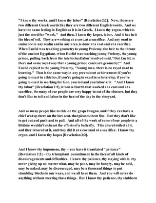 "I know thy works, and I know thy labor" [Revelation2:2]. Now, those are
two different Greek words like they are two different English words. And we
have the same feeling in Englishas it is in Greek. I know thy ergon, which is
just the word for "work." And then, I know thy kopos, labor. And it has in it
the idea of toil. They are working at a cost, ata sacrifice. And any road to
eminence in any realm and in any area, is done at a costand at a sacrifice.
When Euclid was teaching geometryto young Ptolemy, the heir to the throne
of the ancient Egyptians, when Euclid was teaching young Ptolemy, the young
prince, pulling back from the intellectuallabor involved said, "But Euclid, is
there not some royal way that a young prince canlearn geometry?" And
Euclid replied to the young Ptolemy, "Young man, there is no royal road to
learning." That is the same wayin any preeminent achievement; if you’re
going to excel in athletics, if you’re going to excelin scholarship, if you’re
going to excel in working for God, you toil and you labor at it. "And I know
thy labor" [Revelation2:2], it was a church that workedat a costand at a
sacrifice. So many of our people are very happy to eatof the clusters, but they
don’t like to toil and labor in the heatof the day in the vineyard.
And so many people like to ride on the gospelwagon, andif they can have a
chief seatup there on the box seat, that pleases them fine. But they don’t like
to get out and push and to pull. And all of the work of some of our people in a
lifetime wouldn’t exhaust the efforts of a butterfly. This church toiled at it,
and they labored at it, and they did it at a costand at a sacrifice. Iknow thy
ergon, and I know thy kopos [Revelation2:2].
And I know thy hupomone, thy – you have it translated"patience"
[Revelation2:2] – thy triumphant commitment in the face of all kinds of
discouragements anddifficulties. I know thy patience, thy staying with it, thy
never giving up no matter what, may be poor, may be hungry, may be cold,
may be naked, may be discouraged, maybe a thousand things to put
stumbling blocks in our ways, and we all have them. And you will never do
anything without meeting those things. But I know thy patience, thy stubborn
 