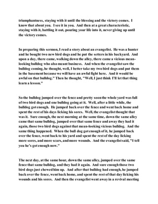 triumphantness, staying with it until the blessing and the victory comes. I
know that about you. I see it in you. And then at a great characteristic,
staying with it, battling it out, pouring your life into it, never giving up until
the victory comes.
In preparing this sermon, I read a story about an evangelist. He was a hunter
and he bought two new bird dogs and he put the setters in his backyard. And
upon a day, there came, walking down the alley, there came a vicious mean-
looking bulldog who also meant business. And when the evangelistsaw the
bulldog coming, he thought, well, I better take my two bird dogs and put them
in the basementbecause we will have an awful fight here. And it would be
awful on that bulldog." Then he thought, "Well, I just think I’ll let that thing
learn a lesson."
So the bulldog jumped over the fence and pretty soonthe whole yard was full
of two bird dogs and one bulldog going at it. Well, after a little while, the
bulldog gotenough. He jumped back over the fence and went back home and
spent the rest of his days licking his sores. Well, the evangelistthought that
was it. Sure enough, the next morning at the same time, down the same alley
came that same bulldog, jumped overthat same fence and away they had it
again, those two bird dogs againstthat mean-looking vicious bulldog. And the
same thing happened. When the bull dog gotenough of it, he jumped back
over the fence, went back to his yard and spent the restof the day licking
more sores, and more scars, andmore wounds. And the evangelistsaid, "I tell
you he’s gotenough now."
The next day, at the same hour, down the same alley, jumped over the same
fence that same bulldog, and they had it again. And sure enoughthose two
bird dogs just chewedhim up. And after that bulldog had enough, he jumped
back over the fence, wentback home, and spent the rest of that day licking his
wounds and his sores. And then the evangelistwent awayin a revival meeting
 