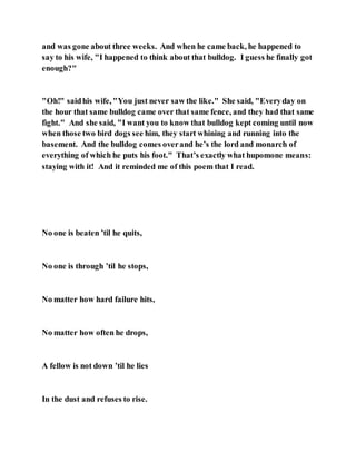 and was gone about three weeks. And when he came back, he happened to
say to his wife, "I happened to think about that bulldog. I guess he finally got
enough?"
"Oh!" saidhis wife, "You just never saw the like." She said, "Everyday on
the hour that same bulldog came over that same fence, and they had that same
fight." And she said, "I want you to know that bulldog kept coming until now
when those two bird dogs see him, they start whining and running into the
basement. And the bulldog comes overand he’s the lord and monarch of
everything of which he puts his foot." That’s exactly what hupomone means:
staying with it! And it reminded me of this poem that I read.
No one is beaten ’til he quits,
No one is through ’til he stops,
No matter how hard failure hits,
No matter how often he drops,
A fellow is not down ’til he lies
In the dust and refuses to rise.
 