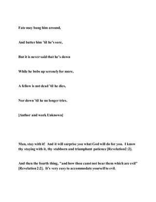 Fate may bang him around,
And batter him ’til he’s sore,
But it is never said that he’s down
While he bobs up serenelyfor more,
A fellow is not dead ’til he dies,
Nor down ’til he no longer tries.
[Author and work Unknown]
Man, stay with it! And it will surprise you what God will do for you. I know
thy staying with it, thy stubborn and triumphant patience [Revelation2 :2].
And then the fourth thing, "and how thou canstnot bear them which are evil"
[Revelation2:2]. It’s very easyto accommodate yourselfto evil.
 