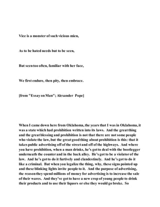 Vice is a monster of such vicious mien,
As to be hated needs but to be seen,
But seentoo often, familiar with her face,
We first endure, then pity, then embrace.
[from "EssayonMan"; Alexander Pope]
When I came down here from Oklahoma, the years that I was in Oklahoma, it
was a state which had prohibition written into its laws. And the greatthing
and the greatblessing and prohibition is not that there are not some people
who violate the law, but the greatgoodthing about prohibition is this: that it
takes public advertising off of the streetand off of the highways. And where
you have prohibition, when a man drinks, he’s gotto deal with the bootlegger
underneath the counterand in the back alley. He’s got to be a violatorof the
law. And he’s gotto do it furtively and clandestinely. And he’s got to do it
like a criminal. But when you legalize the thing, why, these signs pointed up
and these blinking lights invite people to it. And the purpose of advertising,
the reasonthey spend millions of money for advertising is to increase the sale
of their wares. And they’ve gotto have a new crop of young people to drink
their products and to use their liquors or else they would go broke. So
 