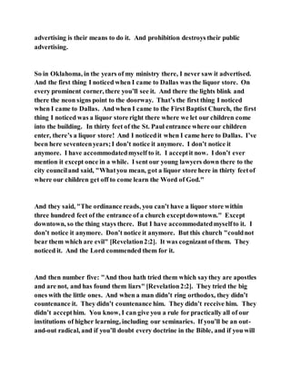 advertising is their means to do it. And prohibition destroys their public
advertising.
So in Oklahoma, in the years of my ministry there, I never saw it advertised.
And the first thing I noticed when I came to Dallas was the liquor store. On
every prominent corner, there you’ll see it. And there the lights blink and
there the neon signs point to the doorway. That’s the first thing I noticed
when I came to Dallas. And when I came to the First Baptist Church, the first
thing I noticed was a liquor store right there where we let our children come
into the building. In thirty feet of the St. Paul entrance where our children
enter, there’s a liquor store! And I noticedit when I came here to Dallas. I’ve
been here seventeenyears;I don’t notice it anymore. I don’t notice it
anymore. I have accommodatedmyself to it. I acceptit now. I don’t ever
mention it except once in a while. I sent our young lawyers down there to the
city counciland said, "Whatyou mean, got a liquor store here in thirty feetof
where our children get off to come learn the Word of God."
And they said, "The ordinance reads, you can’t have a liquor store within
three hundred feet of the entrance of a church exceptdowntown." Except
downtown, so the thing stays there. But I have accommodatedmyselfto it. I
don’t notice it anymore. Don’t notice it anymore. But this church "couldnot
bear them which are evil" [Revelation2:2]. It was cognizant of them. They
noticed it. And the Lord commended them for it.
And then number five: "And thou hath tried them which saythey are apostles
and are not, and has found them liars" [Revelation2:2]. They tried the big
ones with the little ones. And when a man didn’t ring orthodox, they didn’t
countenance it. They didn’t countenance him. They didn’t receive him. They
didn’t accepthim. You know, I can give you a rule for practically all of our
institutions of higher learning, including our seminaries. If you’ll be an out-
and-out radical, and if you’ll doubt every doctrine in the Bible, and if you will
 