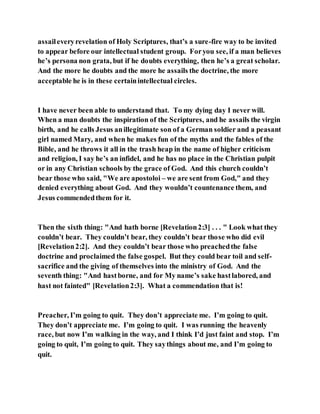 assaileveryrevelation of Holy Scriptures, that’s a sure-fire way to be invited
to appear before our intellectual student group. Foryou see, if a man believes
he’s persona non grata, but if he doubts everything, then he’s a great scholar.
And the more he doubts and the more he assails the doctrine, the more
acceptable he is in these certainintellectual circles.
I have never been able to understand that. To my dying day I never will.
When a man doubts the inspiration of the Scriptures, and he assails the virgin
birth, and he calls Jesus anillegitimate son of a German soldier and a peasant
girl named Mary, and when he makes fun of the myths and the fables of the
Bible, and he throws it all in the trash heap in the name of higher criticism
and religion, I say he’s an infidel, and he has no place in the Christian pulpit
or in any Christian schools by the grace of God. And this church couldn’t
bear those who said, "We are apostoloi – we are sent from God," and they
denied everything about God. And they wouldn’t countenance them, and
Jesus commendedthem for it.
Then the sixth thing: "And hath borne [Revelation2:3] . . . " Look what they
couldn’t bear. They couldn’t bear, they couldn’t bear those who did evil
[Revelation2:2]. And they couldn’t bear those who preachedthe false
doctrine and proclaimed the false gospel. But they could bear toil and self-
sacrifice and the giving of themselves into the ministry of God. And the
seventh thing: "And hastborne, and for My name’s sake hastlabored, and
hast not fainted" [Revelation2:3]. What a commendation that is!
Preacher, I’m going to quit. They don’t appreciate me. I’m going to quit.
They don’t appreciate me. I’m going to quit. I was running the heavenly
race, but now I’m walking in the way, and I think I’d just faint and stop. I’m
going to quit, I’m going to quit. They saythings about me, and I’m going to
quit.
 