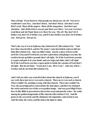Man a living! If you listen to what people say about you, oh, oh! You never
would show your face. Justdon’t listen. Justdon’t listen. Just don’t read.
Don’t read. Burn all the papers. Burn all the magazines. Justdon’t pay
attention. And all the letters you get, put them over there. Let your secretary
read them and she’ll put them over there for you. Oh, oh! Ha, don’t let it
bother you, don’t let it bother you, and if it does bother you, don’t let it bother
you. Just go on. Just go on.
That’s the way it was in Ephesus:they labored at it! [Revelation2:2]. "And
how thou stayedwith it, and for My name’s sake hasttoiled, and you did not
faint [Revelation2:3]. And you didn’t faint. Justbe a piece of iron on the
anvil for God, and if God beats you into a plowshare and plunges you into the
earth to break up fallow ground, that’s all right. Or if the Lord beats you into
a scepterand puts it in your hand, and you reign and shine, that’s all right.
Or if the Lord beats you into a spearpoint to battle the enemies of God, that’s
all right. But do not faint. "Lord, here I am. Here I am." And stay with it –
to labor and do not faint [Revelation2:3].
And I tell you after you read all of that about the church at Ephesus, you’d
say, well, there just never was such a church. There never was such a church.
There couldn’t be anything wrong with that church. There just couldn’t be.
Now, the greathigh priest enteredinto the holy place, and there he trimmed
the wicks and took care of the sevengolden lamps. And our great High Priest
here in this Bible is presented as dressedin royal and priestly robes. He walks
among the golden lampstands of His churches [Revelation1:13]. And He
pours in the sacredoil, and He eliminates the impurities and strains it out.
And He trims the wicks, and He makes the light to shine.
 
