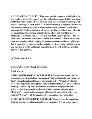 III. THE APPEAL TO DUTY. "I lay upon you the charge to be faithful to the
law you have received. I impose no other obligation on you. But this you have;
hold it fast until I come." It was the duty of all in Thyatira; it was the special
duty of "the angelof the Church." An unwelcome duty it might be, but not on
that accountless urgent. And it was enforcedby the promise "to him that
overcometh." God's rewards are of two classes. We are to have more of what
we have; there is to be given us that which we have not. We think more
habitually of the former class — "to him that hath shall be given" — but the
Lord thinks also of the latter class, and this is well for us. For if we were only
to go on enlarging and developing the gracesmostcongenialto us, which we
find it easiestto exercise, we might attain to excellence, but we should be ever
one-sidedmen. God would make us perfect men. He will not let us keepthe
defects of our qualities.
(A. Mackennal, D. D.)
Christ's letter to the Church at Thyatira
CalebMorris.
I. THE COMMENDABLE IN CHARACTER. "I know thy works," etc. Its
progressive excellence is here commended. "And the last to be more than the
first." Severalexcellentthings are here mentioned — "Charity," which is
love. The one genuine principle has various manifestations. "Service," thatis
ministry. "Faith." By this I understand not belief in propositions, but
universal and living confidence in God, Christ, and eternal principles.
"Patience"— that is calm endurance of those evils over which we have no
control. "Works" — all the practicaldevelopments of holy principles.
II. THE REPREHENSIBLE IN DOCTRINE.Whateverwas the particular
doctrine that this prophetess taught, it was a great evil; it led to two things.
 