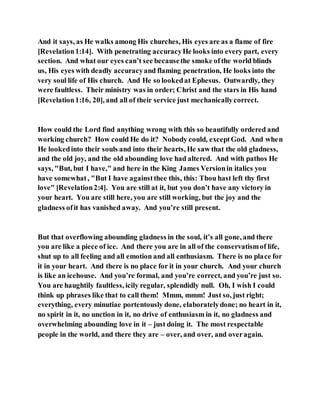 And it says, as He walks among His churches, His eyes are as a flame of fire
[Revelation1:14]. With penetrating accuracyHe looks into every part, every
section. And what our eyes can’t see becausethe smoke ofthe world blinds
us, His eyes with deadly accuracyand flaming penetration, He looks into the
very soul life of His church. And He so lookedat Ephesus. Outwardly, they
were faultless. Their ministry was in order; Christ and the stars in His hand
[Revelation1:16, 20], and all of their service just mechanicallycorrect.
How could the Lord find anything wrong with this so beautifully ordered and
working church? How could He do it? Nobody could, exceptGod. And when
He lookedinto their souls and into their hearts, He saw that the old gladness,
and the old joy, and the old abounding love had altered. And with pathos He
says, "But, but I have," and here in the King James Versionin italics you
have somewhat, "But I have againstthee this, this: Thou hast left thy first
love" [Revelation2:4]. You are still at it, but you don’t have any victory in
your heart. You are still here, you are still working, but the joy and the
gladness ofit has vanished away. And you’re still present.
But that overflowing abounding gladness in the soul, it’s all gone, and there
you are like a piece of ice. And there you are in all of the conservatismof life,
shut up to all feeling and all emotion and all enthusiasm. There is no place for
it in your heart. And there is no place for it in your church. And your church
is like an icehouse. And you’re formal, and you’re correct, and you’re just so.
You are haughtily faultless, icily regular, splendidly null. Oh, I wish I could
think up phrases like that to call them! Mmm, mmm! Just so, just right;
everything, every minutiae portentously done, elaboratelydone; no heart in it,
no spirit in it, no unction in it, no drive of enthusiasm in it, no gladness and
overwhelming abounding love in it – just doing it. The most respectable
people in the world, and there they are – over, and over, and overagain.
 