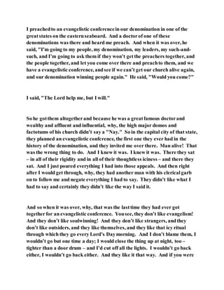 I preachedto an evangelistic conferencein our denomination in one of the
greatstates on the easternseaboard. And a doctorof one of these
denominations was there and heard me preach. And when it was over, he
said, "I’m going to my people, my denomination, my leaders, my such-and-
such, and I’m going to ask them if they won’t getthe preachers together, and
the people together, and let you come over there and preachto them, and we
have a evangelistic conference, andsee if we can’t get our church alive again,
and our denomination winning people again." He said, "Would you come?"
I said, "The Lord help me, but I will."
So he gotthem altogetherand because he was a greatfamous doctorand
wealthy and affluent and influential, why, the high major domos and
factotums of his church didn’t say a "Nay." So in the capital city of that state,
they planned an evangelistic conference, the first one they ever had in the
history of the denomination, and they invited me over there. Man alive! That
was the wrong thing to do. And I knew it was. I knew it was. There they sat
– in all of their rigidity and in all of their thoughtless iciness – and there they
sat. And I just poured everything I had into those appeals. And then right
after I would get through, why, they had another man with his clericalgarb
on to follow me and negate everything I had to say. They didn’t like what I
had to say and certainly they didn’t like the way I said it.
And so when it was over, why, that was the lasttime they had ever got
togetherfor an evangelistic conference. Yousee, they don’t like evangelism!
And they don’t like soulwinning! And they don’t like strangers, andthey
don’t like outsiders, and they like themselves, and they like that icy ritual
through which they go every Lord’s Daymorning. And I don’t blame them, I
wouldn’t go but one time a day; I would close the thing up at night, too –
tighter than a door drum – and I’d cut off all the lights. I wouldn’t go back
either, I wouldn’t go back either. And they like it that way. And if you were
 