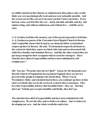to exhibit emotion in that church, or enthusiasm in those places, they would
think you were psychologicallyweak andyou were rationally unstable. And
the reasonyou are like you are is because youdon’t know any better. If you
had any sense, you’d be like they are – dead, and null, and dull, and dry, and
uninteresting, and without enthusiasm, and without love – cold like an ice
cake.
A. J. Gordon, God bless his memory, one of the greatestpreachers ofall time,
A. J. Gordonwas pastor of the Clarendon Street BaptistChurch in Boston.
And I copiedthis about what he had to say about his fellow ecclesiastical
corpses up there in Boston. He said, "Ecclesiasticalcorpses lie all about us;
the caskets in which they repose are lined with satin and are decoratedwith
solid silver handles and abundant flowers. And like the other casketsthey are
just large enough for their occupants with no room for strangers. These
churches have died of respectability and have been embalmed in self-
complacency."
Oh! You say, "Preacher, they haven’t died!" Listen, for the thousand years
that the Church of England has been going in England, there are not two
percent of the people in England who attend them. When I was in
WestminsterAbbey and attended church there, you could put up there in that
choir everybody that was in the service in a church that is enormous. They
love that respectabilityand love that beautiful ritual – they say – but they
don’t go! Nobody goes excepta handful; and finally, they don’t go.
The churches have died of respectability and have been embalmed in self-
complacency. We are the elite, and we believe in culture. And we believe in
developing our own. And the whole world dies and is lost.
 