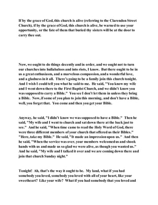 If by the grace of God, this church is alive (referring to the Clarendon Street
Church), if by the grace ofGod, this church is alive, be warned to use your
opportunity, or the fate of them that buried thy sisters will be at the door to
carry thee out.
Now, we ought to do things decently and in order, and we ought not to turn
our churches into hullabaloos and into riots, I know. But there ought to be in
us a greatenthusiasm, and a marvelous compassion, anda wonderful love,
and a gladness in it all. There’s going to be a family join this church tonight.
And I wish I could tell you what he said to me. He said, "You know my wife
and I went down there to the First Baptist Church, and we didn’t know you
was supposedto carry a Bible." You see I don’t let them in unless they bring
a Bible. Now, if some of you plan to join this morning, and don’t have a Bible,
well, you forget that. You come and then you get your Bible.
Anyway, he said, "I didn’t know we was supposedto have a Bible." Then he
said, "My wife and I went to church and satdown there at the back just to
see." And he said, "When time came to read the Holy Word of God, there
were three different members of your church that offered us their Bibles."
"Here, take my Bible." He said, "It made an impressionupon us." And then
he said, "When the service was over, your members welcomedus and shook
hands with us and made us so glad we were alive, as though you wanted us."
And he said, "My wife and I talked it over and we are coming down there and
join that church Sunday night."
Tonight! Ah, that’s the way it ought to be. My land, what if you had
somebody you loved, somebody you loved with all of your heart, like your
sweetheart? Like your wife? What if you had somebody that you loved and
 