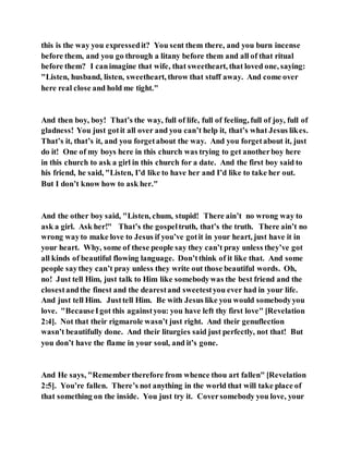 this is the way you expressedit? You sent them there, and you burn incense
before them, and you go through a litany before them and all of that ritual
before them? I canimagine that wife, that sweetheart, that loved one, saying:
"Listen, husband, listen, sweetheart, throw that stuff away. And come over
here real close and hold me tight."
And then boy, boy! That’s the way, full of life, full of feeling, full of joy, full of
gladness! You just gotit all over and you can’t help it, that’s what Jesus likes.
That’s it, that’s it, and you forgetabout the way. And you forgetabout it, just
do it! One of my boys here in this church was trying to get anotherboy here
in this church to ask a girl in this church for a date. And the first boy said to
his friend, he said, "Listen, I’d like to have her and I’d like to take her out.
But I don’t know how to ask her."
And the other boy said, "Listen, chum, stupid! There ain’t no wrong way to
ask a girl. Ask her!" That’s the gospeltruth, that’s the truth. There ain’t no
wrong wayto make love to Jesus if you’ve gotit in your heart, just have it in
your heart. Why, some of these people say they can’t pray unless they’ve got
all kinds of beautiful flowing language. Don’tthink of it like that. And some
people saythey can’t pray unless they write out those beautiful words. Oh,
no! Just tell Him, just talk to Him like somebodywas the best friend and the
closestandthe finest and the dearestand sweetestyou ever had in your life.
And just tell Him. Justtell Him. Be with Jesus like you would somebodyyou
love. "BecauseIgot this againstyou: you have left thy first love" [Revelation
2:4]. Not that their rigmarole wasn’t just right. And their genuflection
wasn’t beautifully done. And their liturgies said just perfectly, not that! But
you don’t have the flame in your soul, and it’s gone.
And He says, "Remembertherefore from whence thou art fallen" [Revelation
2:5]. You’re fallen. There’s not anything in the world that will take place of
that something on the inside. You just try it. Coversomebody you love, your
 