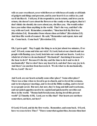wife or your sweetheart, coverwith flowers or with boxes of candy or all kinds
of gadgets and things and presents, and in your heart it is as coldas ice, and
see if she likes it. I tell you, if she responds to you in return, and loves you in
return, she doesn’t care about the flowers or the candy or the gadgets, that is I
don’t think she should, she cares aboutyou, she likes you. She would rather
have you rather than anything in the world. That’s the way, and that’s the
way with our Lord. Remember, remember, "thou hast left thy first love
[Revelation2:4]. Remember from whence thou art fallen" [Revelation2:5].
And then His words of counsel. He said, "Remember and repent, turn and
do. Come back. Come back" [Revelation2:5].
Oh, I got to quit! May I apply the thing to us in just about two minutes, if we
can? O Lord, come and trim our wick! O, Lord, look at our church and our
people with flaming eyes, Lord, look into our souls and our hearts. Lord, is a
whole lot of what we do mechanical? Mechanical? Justdoing it because it’s
the hour to do it? Because it’s the day and the time to do it and we do it
mechanically? But we don’t have any heart in it, and don’t have any joy in it.
And there’s no unction from heaven in it. We do what we do mechanically.
Do we, Lord? Do we?
And Lord, are our hearts actually some other place? Some otherplace?
There was a time when we loved to go to church, and we loved the sermons,
and we loved prayer meetings, and we loved the Bible reading, and we loved
to see people saved. But now, but now, they’re long and dull and wearisome,
and our jaded appetites need to be cajoledand quickened by novelties out
there in the world. "Demas hath forsakenme, having loved this present
world" [2 Timothy 4:10]. Lord, are we like that? Our hearts are out there
somewhere, nothere, not here?
O Lord, O Lord, and do the first works. Remember, and come back. O Lord,
have we cease to love Thee? "Ihave somewhatagainstthee, because thou hast
 