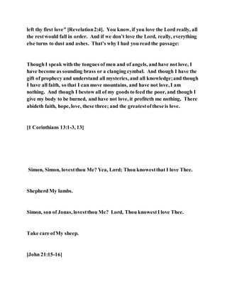 left thy first love" [Revelation2:4]. You know, if you love the Lord really, all
the restwould fall in order. And if we don’t love the Lord, really, everything
else turns to dust and ashes. That’s why I had you read the passage:
Though I speak with the tongues of men and of angels, and have not love, I
have become as sounding brass or a clanging cymbal. And though I have the
gift of prophecy and understand all mysteries, and all knowledge;and though
I have all faith, so that I can move mountains, and have not love, I am
nothing. And though I bestow all of my goods to feed the poor, and though I
give my body to be burned, and have not love, it profiteth me nothing, There
abideth faith, hope, love, these three; and the greatestofthese is love.
[1 Corinthians 13:1-3, 13]
Simon, Simon, lovestthou Me? Yea, Lord; Thou knowestthat I love Thee.
Shepherd My lambs.
Simon, son of Jonas, lovestthou Me? Lord, Thou knowestI love Thee.
Take care ofMy sheep.
[John 21:15-16]
 