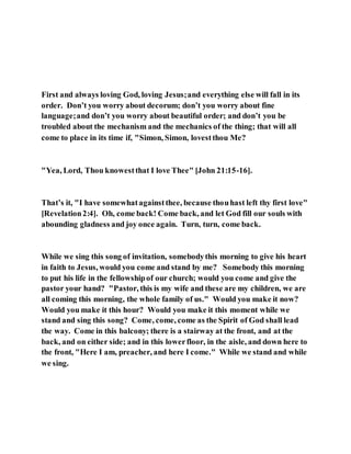 First and always loving God, loving Jesus;and everything else will fall in its
order. Don’t you worry about decorum; don’t you worry about fine
language;and don’t you worry about beautiful order; and don’t you be
troubled about the mechanism and the mechanics of the thing; that will all
come to place in its time if, "Simon, Simon, lovestthou Me?
"Yea, Lord, Thou knowestthat I love Thee" [John 21:15-16].
That’s it, "I have somewhatagainstthee, because thouhast left thy first love"
[Revelation2:4]. Oh, come back! Come back, and let God fill our souls with
abounding gladness and joy once again. Turn, turn, come back.
While we sing this song of invitation, somebodythis morning to give his heart
in faith to Jesus, would you come and stand by me? Somebody this morning
to put his life in the fellowshipof our church; would you come and give the
pastor your hand? "Pastor, this is my wife and these are my children, we are
all coming this morning, the whole family of us." Would you make it now?
Would you make it this hour? Would you make it this moment while we
stand and sing this song? Come, come, come as the Spirit of God shall lead
the way. Come in this balcony; there is a stairway at the front, and at the
back, and on either side; and in this lowerfloor, in the aisle, and down here to
the front, "Here I am, preacher, and here I come." While we stand and while
we sing.
 