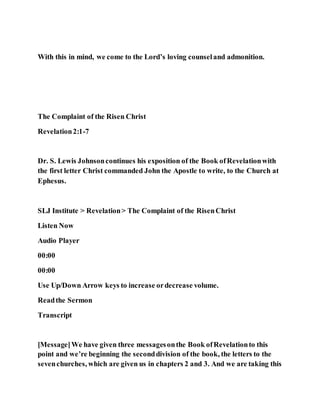 With this in mind, we come to the Lord’s loving counseland admonition.
The Complaint of the Risen Christ
Revelation2:1-7
Dr. S. Lewis Johnsoncontinues his exposition of the Book ofRevelationwith
the first letter Christ commanded John the Apostle to write, to the Church at
Ephesus.
SLJ Institute > Revelation> The Complaint of the RisenChrist
Listen Now
Audio Player
00:00
00:00
Use Up/Down Arrow keys to increase ordecrease volume.
Readthe Sermon
Transcript
[Message]We have given three messagesonthe Book ofRevelationto this
point and we’re beginning the seconddivision of the book, the letters to the
sevenchurches, which are given us in chapters 2 and 3. And we are taking this
 