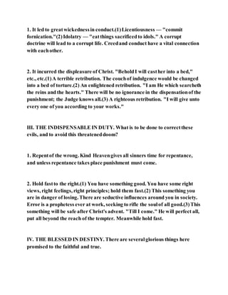1. It led to greatwickednessin conduct.(1)Licentiousness — "commit
fornication."(2)Idolatry — "eatthings sacrificedto idols." A corrupt
doctrine will lead to a corrupt life. Creedand conduct have a vital connection
with eachother.
2. It incurred the displeasure of Christ. "BeholdI will casther into a bed,"
etc., etc.(1)A terrible retribution. The couchof indulgence would be changed
into a bed of torture.(2) An enlightened retribution. "I am He which searcheth
the reins and the hearts." There will be no ignorance in the dispensationof the
punishment; the Judge knows all.(3) A righteous retribution. "I will give unto
every one of you according to your works."
III. THE INDISPENSABLE IN DUTY. What is to be done to correctthese
evils, and to avoid this threateneddoom?
1. Repentof the wrong. Kind Heavengives all sinners time for repentance,
and unless repentance takes place punishment must come.
2. Hold fastto the right.(1) You have something good. You have some right
views, right feelings, right principles; hold them fast.(2) This something you
are in danger of losing. There are seductive influences around you in society.
Error is a prophetess ever at work, seeking to rifle the soulof all good.(3)This
something will be safe after Christ's advent. "Till I come." He will perfect all,
put all beyond the reach of the tempter. Meanwhile hold fast.
IV. THE BLESSED IN DESTINY. There are severalglorious things here
promised to the faithful and true.
 