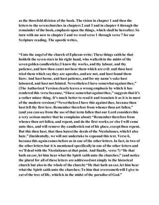 as the threefold division of the book. The vision in chapter 1 and then the
letters to the sevenchurches in chapters 2 and 3 and in chapter 4 through the
remainder of the book, emphasis upon the things, which shall be hereafter. So
turn with me now to chapter2 and we read verse 1 through verse 7 for our
Scripture reading. The apostle writes,
“Unto the angelof the church of Ephesus write; These things saith he that
holdeth the seven stars in his right hand, who walkethin the midst of the
sevengolden candlesticks;I know thy works, and thy labour, and thy
patience, and how thou canst not bear them which are evil: and thou hast
tried them which saythey are apostles, andare not, and hast found them
liars: And hast borne, and hast patience, and for my name’s sake hast
laboured, and hast not fainted. NeverthelessI have somewhatagainstthee,”
(The Authorized Version clearlyleaves a wrong emphasis by which it has
rendered this verse because, “Ihave somewhatagainstthee,” suggests thatit’s
a rather minor thing. It’s much better to read it and translate it as it is in most
of the modern versions)“NeverthelessI have this againstthee, because thou
hast left thy first love. Remember therefore from whence thou art fallen,”
(and you cansee from the use of that term fallen that our Lord considers this
a very serious matter that he complains about) “Remembertherefore from
whence thou art fallen, and repent, and do the first works;or else I will come
unto thee, and will remove thy candlestick out of his place, exceptthou repent.
But this thou hast, that thou hatestthe deeds of the Nicolaitanes, whichI also
hate.” (Incidentally, we will not undertake to expound this text. Verse 6,
because this againcomes before us in one of the other letters. In fact, in two of
the other letters but it is mentioned specificallyin one of the other letters and
we’ll deal with the Nicolaitanes atthat point. And finally, verse 7) “He that
hath an ear, let him hear what the Spirit saith unto the churches;” (and notice
the plural for all of these letters are addressednot simply to the historical
church but also to the whole of the church) “He that hath an ear, let him hear
what the Spirit saith unto the churches;To him that overcomethwill I give to
eat of the tree of life, which is in the midst of the paradise of God.”
 