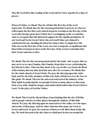 May the Lord bless this reading of his word and let’s bow togetherin a time of
prayer.
[Prayer] Father, we thank Thee for all that this first day of the week
represents. We thank thee for the encouragementthat is given to us when we
reflectupon the fact that early church beganto worship on the first day of the
week afterhaving spent most of their lives worshipping on the seventhday.
And we recognize that this historical support for the significantministry of
our Lord and SaviorJesus Christ who on GoodFriday gave himself a
satisfactionforsin, shedding his blood for sinners that we might have life.
Who rose on the first day of the week, anevent so majestic, so significant, that
those believers began to meet on the first day of the week to remember that
their Savior and ours is alive.
We thank Thee for the encouragementand for the truth. And we pray that we
may never as we meet Sunday after Sunday forgetthat we are celebrating the
fact that he is alive. That one time dead, as he says in this very book, the Book
of Revelation, that one time dead but now alive for evermore. We thank thee
for the whole church of Jesus Christ. We pray thy blessing upon the entire
body and for all of the members of that true body of believers over the face of
this globe. We thank Thee for the universal outreachof the ministry of the
Holy Spirit in gathering his ownpeople in from so many places so that some
from every tribe, kindred, tongue, and nation shall confess that Jesus Christ is
Lord. To the glory of God the Father.
We thank Thee Lord for the privilege of proclaiming him the city of Dallas
and to people who live in other places through the ministry of this little
church. We pray thy blessing upon its outreachover the radio, over the tapes,
and on the written page. And for other churches that name our Lord as
Savior and Lord, we pray for eachone of them as well. Bless them richly this
day. We look forward to the day when we shall meet in heaven around the
 