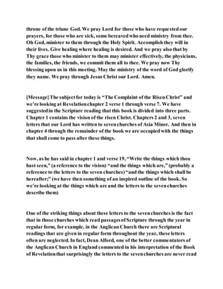 throne of the triune God. We pray Lord for those who have requestedour
prayers, for those who are sick, some bereavedwho need ministry from thee.
Oh God, minister to them through the Holy Spirit. Accomplish they will in
their lives. Give healing where healing is desired. And we pray also that by
Thy grace those who minister to them may minister effectively, the physicians,
the families, the friends, we commit them all to thee. We pray now Thy
blessing upon us in this meeting. May the ministry of the word of God glorify
they name. We pray through Jesus Christ our Lord. Amen.
[Message]The subjectfor today is “The Complaint of the RisenChrist” and
we’re looking at Revelationchapter 2 verse 1 through verse 7. We have
suggestedin the Scripture reading that this book is divided into three parts.
Chapter 1 contains the vision of the risen Christ. Chapters 2 and 3, seven
letters that our Lord has written to sevenchurches of Asia Minor. And then in
chapter 4 through the remainder of the book we are occupiedwith the things
that shall come to pass after these things.
Now, as he has said in chapter 1 and verse 19, “Write the things which thou
hast seen,” (a reference to the vision) “and the things which are,” (probably a
reference to the letters to the seven churches)“and the things which shall be
hereafter;” (we have then something of an inspired outline of the book. So
we’re looking at the things which are and the letters to the sevenchurches
describe them)
One of the striking things about these letters to the sevenchurches is the fact
that in those churches which read passagesofScripture through the year in
regular form, for example, in the Anglican Church there are Scriptural
readings that are given in regular form throughout the year, these letters
often are neglected. In fact, Dean Alford, one of the better commentators of
the Anglican Church in England commented in his interpretation of the Book
of Revelationthat surprisingly the letters to the sevenchurches are never read
 