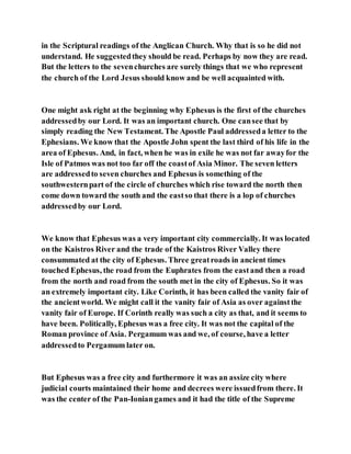 in the Scriptural readings of the Anglican Church. Why that is so he did not
understand. He suggestedthey should be read. Perhaps by now they are read.
But the letters to the sevenchurches are surely things that we who represent
the church of the Lord Jesus should know and be well acquainted with.
One might ask right at the beginning why Ephesus is the first of the churches
addressedby our Lord. It was an important church. One cansee that by
simply reading the New Testament. The Apostle Paul addresseda letter to the
Ephesians. We know that the Apostle John spent the last third of his life in the
area of Ephesus. And, in fact, when he was in exile he was not far awayfor the
Isle of Patmos was not too far off the coastof Asia Minor. The seven letters
are addressedto seven churches and Ephesus is something of the
southwesternpart of the circle of churches which rise toward the north then
come down toward the south and the eastso that there is a lop of churches
addressedby our Lord.
We know that Ephesus was a very important city commercially. It was located
on the Kaistros River and the trade of the Kaistros River Valley there
consummated at the city of Ephesus. Three greatroads in ancient times
touched Ephesus, the road from the Euphrates from the eastand then a road
from the north and road from the south met in the city of Ephesus. So it was
an extremely important city. Like Corinth, it has been called the vanity fair of
the ancientworld. We might call it the vanity fair of Asia as over againstthe
vanity fair of Europe. If Corinth really was such a city as that, and it seems to
have been. Politically, Ephesus was a free city. It was not the capital of the
Roman province of Asia. Pergamum was and we, of course, have a letter
addressedto Pergamum later on.
But Ephesus was a free city and furthermore it was an assize city where
judicial courts maintained their home and decrees were issuedfrom there. It
was the center of the Pan-Ioniangames and it had the title of the Supreme
 