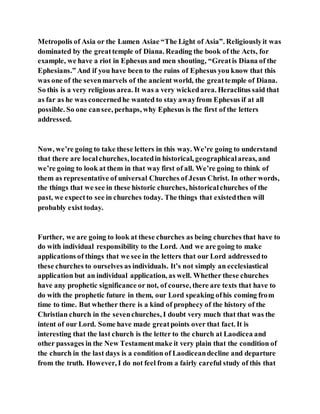 Metropolis of Asia or the Lumen Asiae “The Light of Asia”. Religiouslyit was
dominated by the greattemple of Diana. Reading the book of the Acts, for
example, we have a riot in Ephesus and men shouting, “Greatis Diana of the
Ephesians.” And if you have been to the ruins of Ephesus you know that this
was one of the sevenmarvels of the ancient world, the greattemple of Diana.
So this is a very religious area. It was a very wickedarea. Heraclitus said that
as far as he was concernedhe wanted to stay awayfrom Ephesus if at all
possible. So one cansee, perhaps, why Ephesus is the first of the letters
addressed.
Now, we’re going to take these letters in this way. We’re going to understand
that there are localchurches, locatedin historical, geographicalareas, and
we’re going to look at them in that way first of all. We’re going to think of
them as representative of universal Churches of Jesus Christ. In other words,
the things that we see in these historic churches, historicalchurches of the
past, we expectto see in churches today. The things that existedthen will
probably exist today.
Further, we are going to look at these churches as being churches that have to
do with individual responsibility to the Lord. And we are going to make
applications of things that we see in the letters that our Lord addressedto
these churches to ourselves as individuals. It’s not simply an ecclesiastical
application but an individual application, as well. Whether these churches
have any prophetic significance or not, of course, there are texts that have to
do with the prophetic future in them, our Lord speaking ofhis coming from
time to time. But whether there is a kind of prophecy of the history of the
Christian church in the sevenchurches, I doubt very much that that was the
intent of our Lord. Some have made greatpoints over that fact. It is
interesting that the last church is the letter to the church at Laodicea and
other passages in the New Testamentmake it very plain that the condition of
the church in the last days is a condition of Laodiceandecline and departure
from the truth. However, I do not feel from a fairly careful study of this that
 