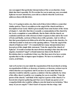 one cansupport that particular interpretation of the sevenchurches. Some
think that that is possible. We’ll even that for you to make up your own mind.
Ephesus was now about forty years old as a church when the Lord Jesus
addresses them with this letter.
Now, we’re going to notice, too, that eachof these letters follows a somewhat
similar pattern. There is an address to the angelof the church and then a
description of our Lord, which is given usually from some feature of the vision
of chapter 1. And after that there is usually a commendation of the church by
the Lord, a complaint or some difficulty that he finds with the church, an
exaltation and threats with reference to their response to him and to the word
of God, and finally, eachone of them closeswith a promise. And we will see
that that generalpattern in followed in all of the messages to the churches. So
with that in mind we look now at the opening address. “Unto the angelof the
church of Ephesus write”– it’s remarkable how many interpretations have
been given of this simple little statement, “Unto the angelof the church of
Ephesus”. It would seemthat the most obvious meaning is that since the term
ungalas, translated“angel”, is found numerous times in the Book of
Revelation, that we would take it that way. But then most of us have certain
agendas that we like to impose upon Scripture. We have to avoid that, of
course, atall times.
And so if you have in your mind the organizationof the localchurch as being
an organization of elders, or deacons, ortrustees, or deacons, various ways in
which churches are organized. And if you have in your mind that these
churches would be ruled by a pastor, a minister who has authority by virtue
of his office, then it would be very tempting for you to read this, “Unto the
pastor of the church,” and think of the angelas a pastor of the church. I’ve
been in lots of pastor gathering and I have never found any pastor yet of
evangelicalfaith who would be willing to raise his hand at an invitation, “How
many of you are angels?”I don’t know of anyone who has wings. And
 