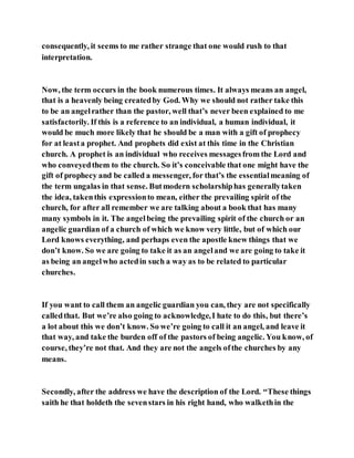 consequently, it seems to me rather strange that one would rush to that
interpretation.
Now, the term occurs in the book numerous times. It always means an angel,
that is a heavenly being createdby God. Why we should not rather take this
to be an angelrather than the pastor, well that’s never been explained to me
satisfactorily. If this is a reference to an individual, a human individual, it
would be much more likely that he should be a man with a gift of prophecy
for at leasta prophet. And prophets did exist at this time in the Christian
church. A prophet is an individual who receives messagesfrom the Lord and
who conveyedthem to the church. So it’s conceivable that one might have the
gift of prophecy and be called a messenger, for that’s the essentialmeaning of
the term ungalas in that sense. Butmodern scholarshiphas generallytaken
the idea, takenthis expressionto mean, either the prevailing spirit of the
church, for after all remember we are talking about a book that has many
many symbols in it. The angelbeing the prevailing spirit of the church or an
angelic guardian of a church of which we know very little, but of which our
Lord knows everything, and perhaps even the apostle knew things that we
don’t know. So we are going to take it as an angeland we are going to take it
as being an angelwho actedin such a way as to be related to particular
churches.
If you want to call them an angelic guardian you can, they are not specifically
calledthat. But we’re also going to acknowledge,I hate to do this, but there’s
a lot about this we don’t know. So we’re going to call it an angel, and leave it
that way, and take the burden off of the pastors of being angelic. You know, of
course, they’re not that. And they are not the angels ofthe churches by any
means.
Secondly, after the address we have the description of the Lord. “These things
saith he that holdeth the sevenstars in his right hand, who walkethin the
 